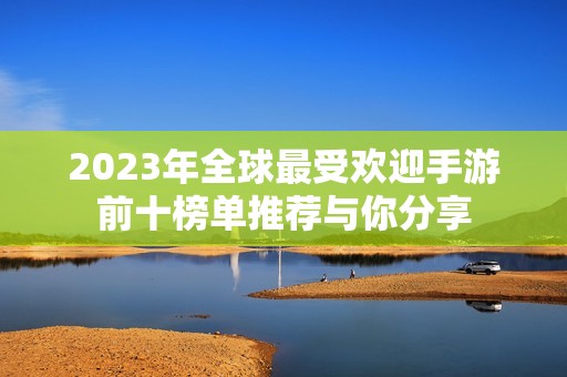 2023年全球最受欢迎手游前十榜单推荐与你分享