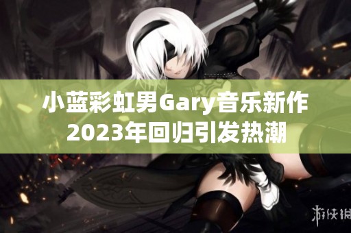 小蓝彩虹男Gary音乐新作2023年回归引发热潮