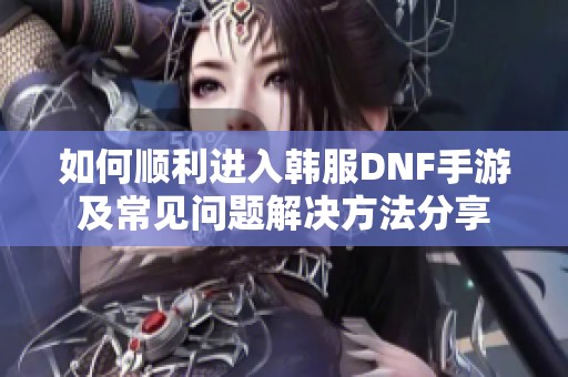 如何顺利进入韩服DNF手游及常见问题解决方法分享