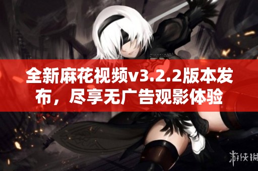 全新麻花视频v3.2.2版本发布，尽享无广告观影体验