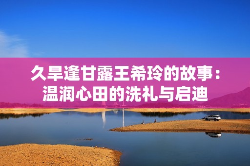 久旱逢甘露王希玲的故事：温润心田的洗礼与启迪