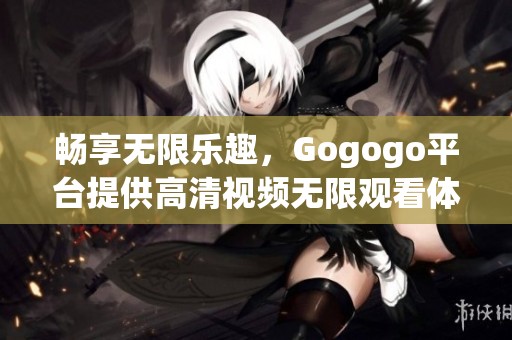 畅享无限乐趣，Gogogo平台提供高清视频无限观看体验