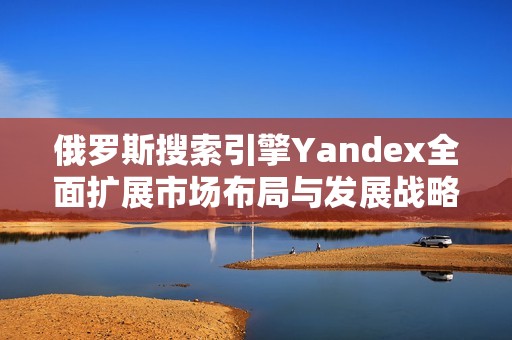 俄罗斯搜索引擎Yandex全面扩展市场布局与发展战略