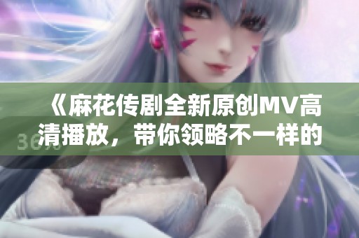 《麻花传剧全新原创MV高清播放，带你领略不一样的精彩》