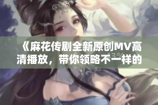 《麻花传剧全新原创MV高清播放，带你领略不一样的精彩》