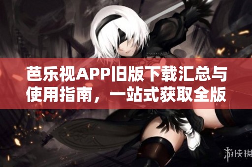 芭乐视APP旧版下载汇总与使用指南，一站式获取全版本