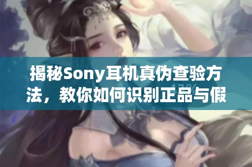 揭秘Sony耳机真伪查验方法，教你如何识别正品与假货