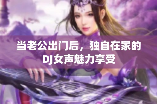 当老公出门后，独自在家的DJ女声魅力享受