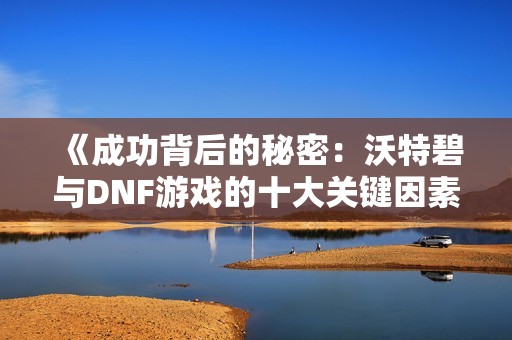 《成功背后的秘密：沃特碧与DNF游戏的十大关键因素》