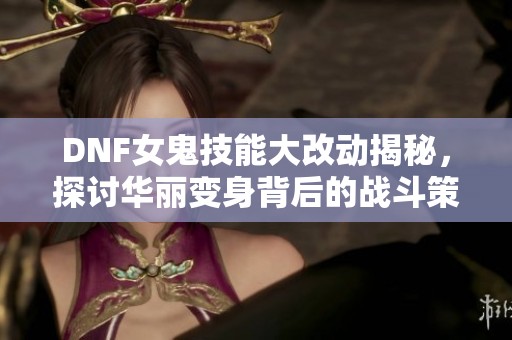 DNF女鬼技能大改动揭秘，探讨华丽变身背后的战斗策略与艺术