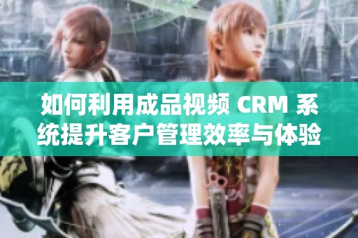 如何利用成品视频 CRM 系统提升客户管理效率与体验