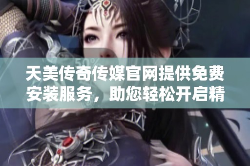 天美传奇传媒官网提供免费安装服务，助您轻松开启精彩体验