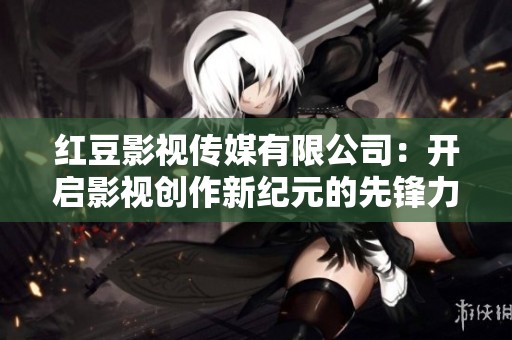 红豆影视传媒有限公司：开启影视创作新纪元的先锋力量