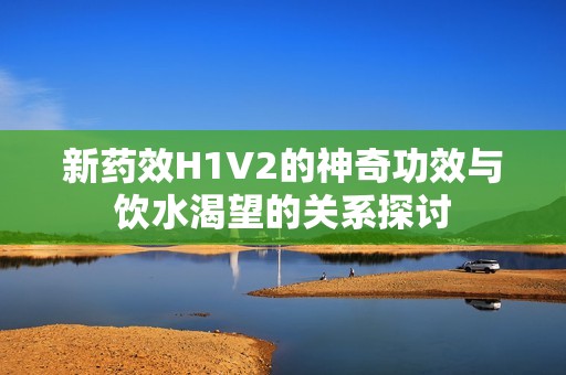 新药效H1V2的神奇功效与饮水渴望的关系探讨