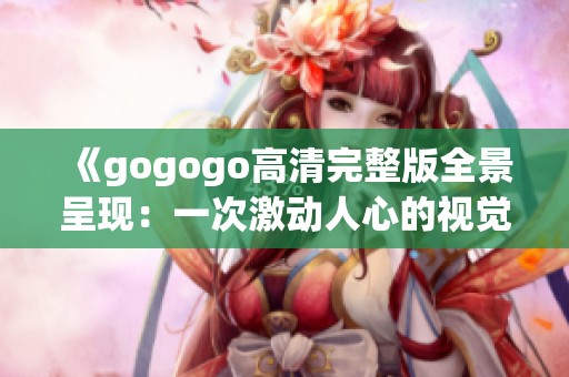 《gogogo高清完整版全景呈现：一次激动人心的视觉盛宴》