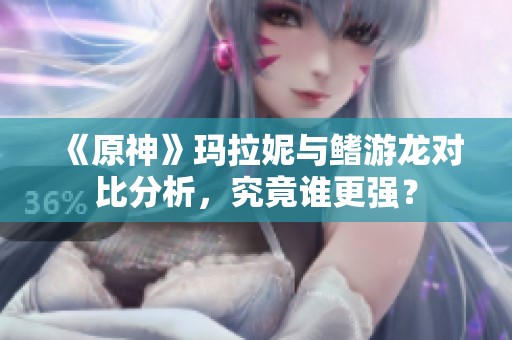 《原神》玛拉妮与鳍游龙对比分析，究竟谁更强？