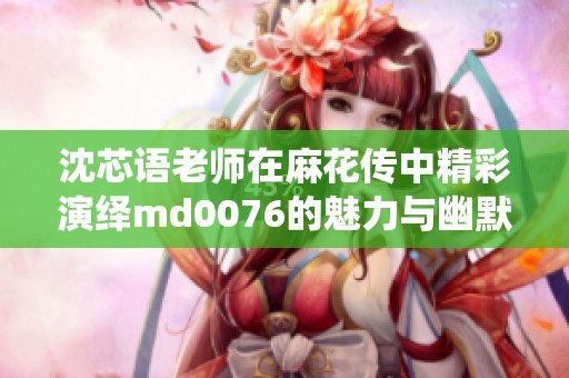 沈芯语老师在麻花传中精彩演绎md0076的魅力与幽默