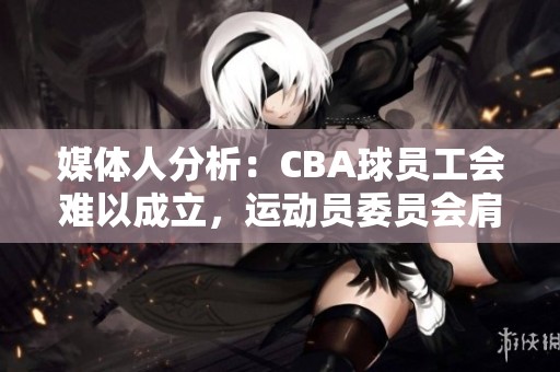 媒体人分析：CBA球员工会难以成立，运动员委员会肩负重要角色