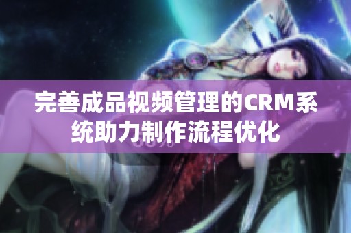 完善成品视频管理的CRM系统助力制作流程优化