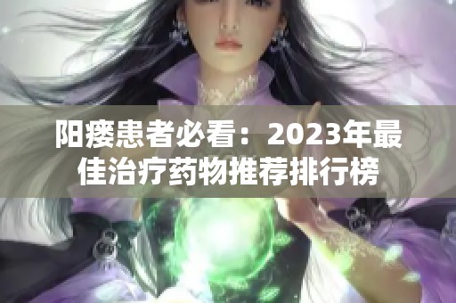 阳瘘患者必看：2023年最佳治疗药物推荐排行榜