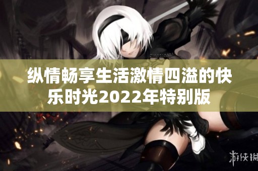 纵情畅享生活激情四溢的快乐时光2022年特别版