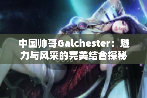 中国帅哥Galchester：魅力与风采的完美结合探秘