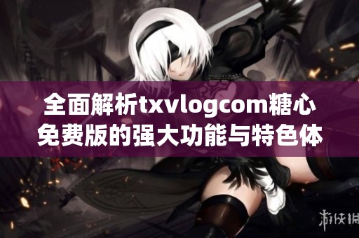 全面解析txvlogcom糖心免费版的强大功能与特色体验