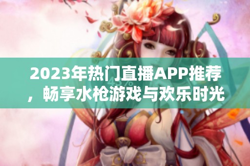 2023年热门直播APP推荐，畅享水枪游戏与欢乐时光