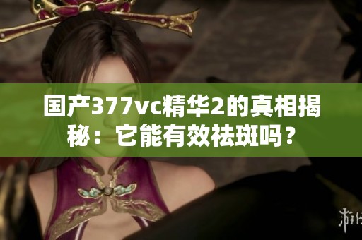 国产377vc精华2的真相揭秘：它能有效祛斑吗？