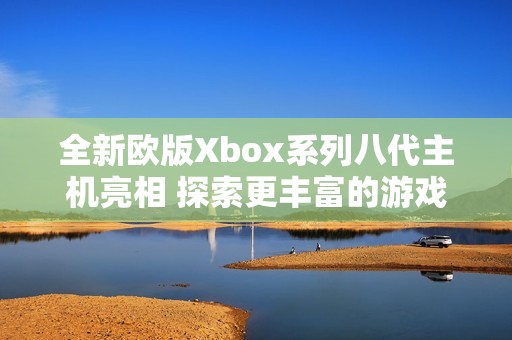 全新欧版Xbox系列八代主机亮相 探索更丰富的游戏体验