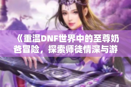 《重温DNF世界中的至尊奶爸冒险，探索师徒情深与游戏乐趣》