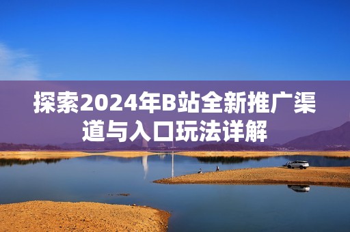 探索2024年B站全新推广渠道与入口玩法详解