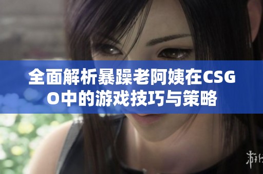 全面解析暴躁老阿姨在CSGO中的游戏技巧与策略