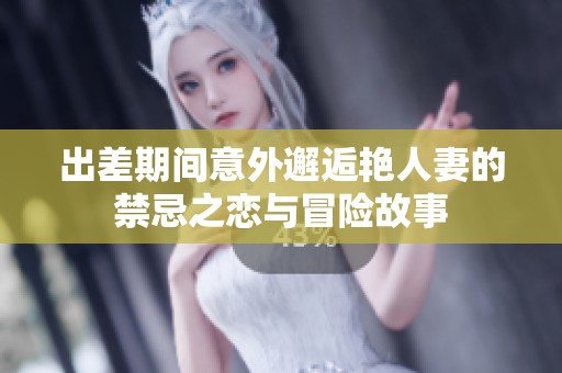 出差期间意外邂逅艳人妻的禁忌之恋与冒险故事