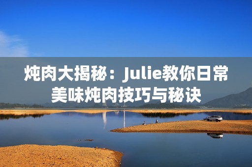 炖肉大揭秘：Julie教你日常美味炖肉技巧与秘诀