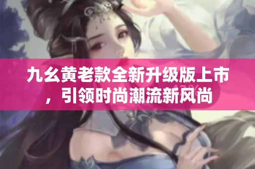 九幺黄老款全新升级版上市，引领时尚潮流新风尚