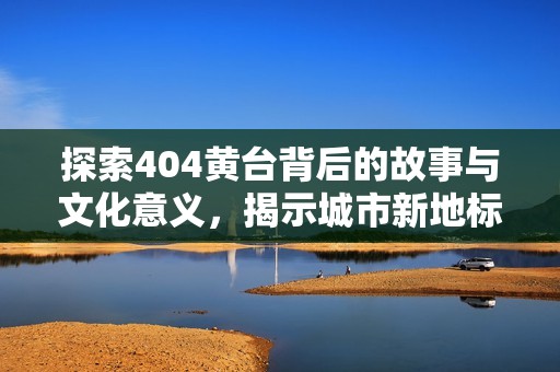 探索404黄台背后的故事与文化意义，揭示城市新地标的魅力