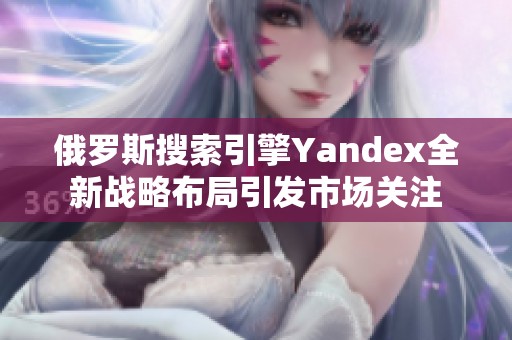 俄罗斯搜索引擎Yandex全新战略布局引发市场关注