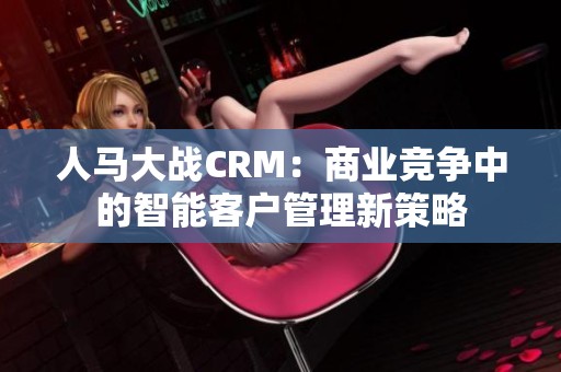 人马大战CRM：商业竞争中的智能客户管理新策略