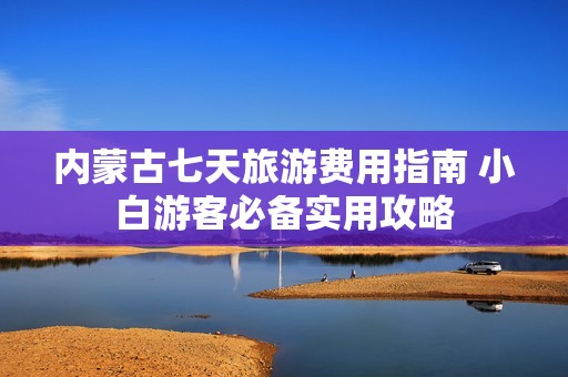 内蒙古七天旅游费用指南 小白游客必备实用攻略