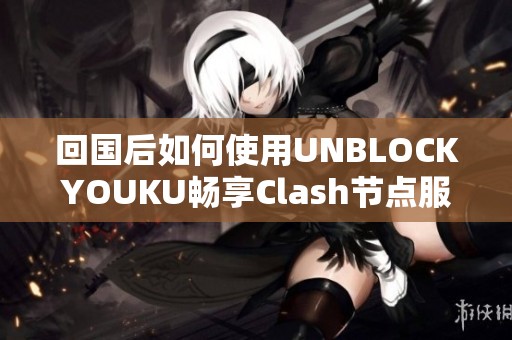 回国后如何使用UNBLOCKYOUKU畅享Clash节点服务的详细指南