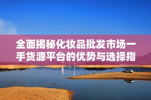 全面揭秘化妆品批发市场一手货源平台的优势与选择指南