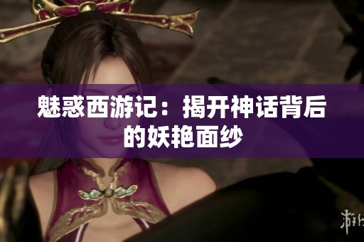 魅惑西游记：揭开神话背后的妖艳面纱