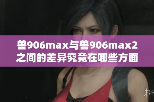 兽906max与兽906max2之间的差异究竟在哪些方面