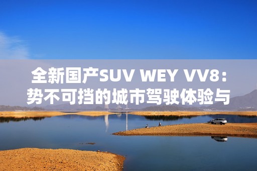 全新国产SUV WEY VV8：势不可挡的城市驾驶体验与豪华配置