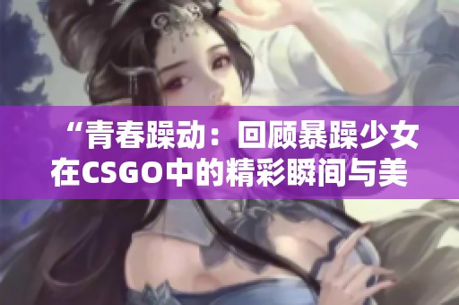 “青春躁动：回顾暴躁少女在CSGO中的精彩瞬间与美图”