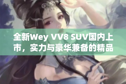 全新Wey VV8 SUV国内上市，实力与豪华兼备的精品之选