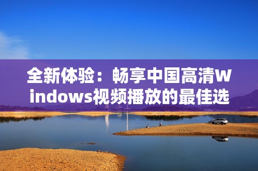 全新体验：畅享中国高清Windows视频播放的最佳选择