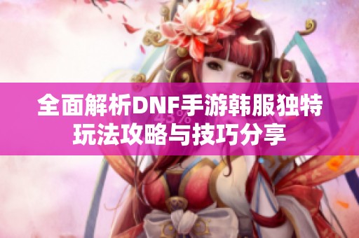 全面解析DNF手游韩服独特玩法攻略与技巧分享