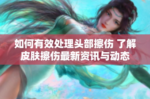 如何有效处理头部擦伤 了解皮肤擦伤最新资讯与动态